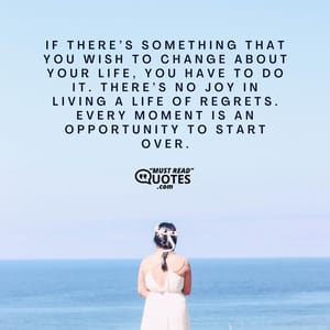If there’s something that you wish to change about your life, you have to do it. There’s no joy in living a life of regrets. Every moment is an opportunity to start over.