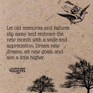 Let old memories and failures slip away and embrace the new month with a smile and appreciation. Dream new dreams, set new goals, and aim a little higher.