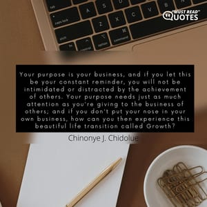 Your purpose is your business, and if you let this be your constant reminder, you will not be intimidated or distracted by the achievement of others. Your purpose needs just as much attention as you're giving to the business of others; and if you don't put your nose in your own business, how can you then experience this beautiful life transition called Growth?
