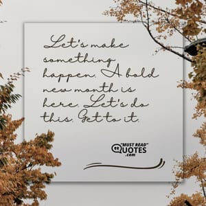 Let’s make something happen. A bold new month is here. Let’s do this. Get to it.