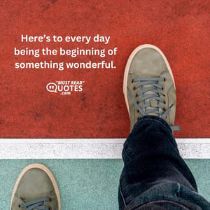 Here’s to every day being the beginning of something wonderful.