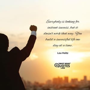 Everybody is looking for instant success, but it doesn’t work that way. You build a successful life one day at a time.