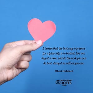 I believe that the best way to prepare for a future life is to be kind, live one day at a time, and do the work you can do best, doing it as well as you can.