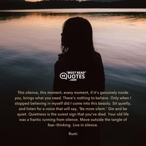 This silence, this moment, every moment, if it's genuinely inside you, brings what you need. There's nothing to believe. Only when I stopped believing in myself did I come into this beauty. Sit quietly, and listen for a voice that will say, 'Be more silent.' Die and be quiet. Quietness is the surest sign that you've died. Your old life was a frantic running from silence. Move outside the tangle of fear-thinking. Live in silence.