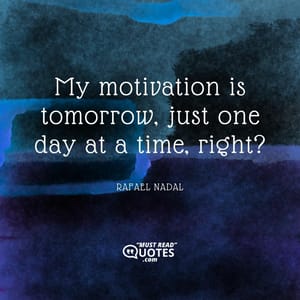 My motivation is tomorrow, just one day at a time, right?