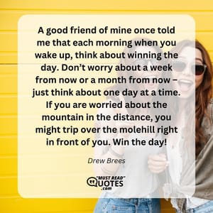 A good friend of mine once told me that each morning when you wake up, think about winning the day. Don’t worry about a week from now or a month from now – just think about one day at a time. If you are worried about the mountain in the distance, you might trip over the molehill right in front of you. Win the day!
