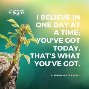 I believe in one day at a time; you’ve got today, that’s what you've got.