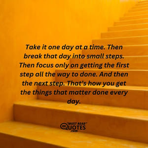 Take it one day at a time. Then break that day into small steps. Then focus only on getting the first step all the way to done. And then the next step. That’s how you get the things that matter done every day.