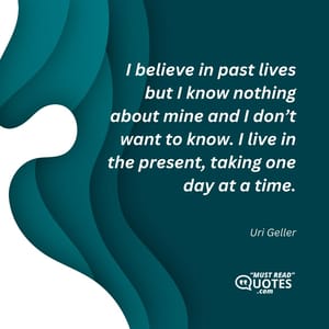 I believe in past lives but I know nothing about mine and I don’t want to know. I live in the present, taking one day at a time.