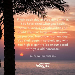 Finish each day and be done with it. You have done what you could. Some blunders and absurdities no doubt crept in; forget them as soon as you can. Tomorrow is a new day. You shall begin it serenely and with too high a spirit to be encumbered with your old nonsense.