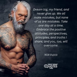 Dream big, my friend, and never give up. We all make mistakes, but none of us are mistakes. Take one day at a time. Embrace the positive attitudes, perspectives, principles, and truths I share, and you, too, will overcome.