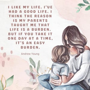 I like my life. I’ve had a good life. I think the reason is my parents taught me that life is a burden. But if you take it one day at a time, it’s an easy burden.