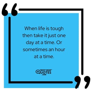 When life is tough then take it just one day at a time. Or sometimes an hour at a time.