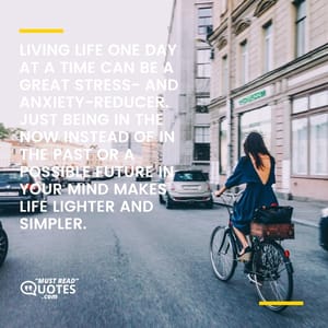 Living life one day at a time can be a great stress- and anxiety-reducer. Just being in the now instead of in the past or a possible future in your mind makes life lighter and simpler.
