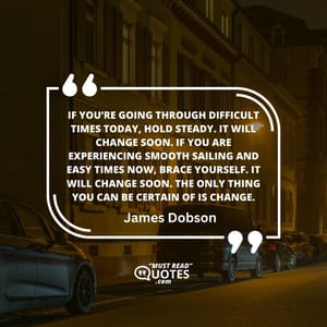 If you’re going through difficult times today, hold steady. It will change soon. If you are experiencing smooth sailing and easy times now, brace yourself. It will change soon. The only thing you can be certain of is change.