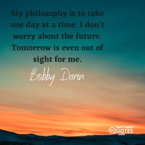 My philosophy is to take one day at a time. I don’t worry about the future. Tomorrow is even out of sight for me.