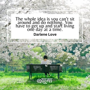 The whole idea is you can't sit around and do nothing. You have to get up and start living one day at a time.