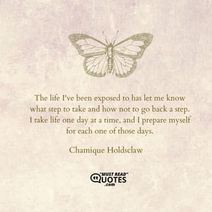 The life I've been exposed to has let me know what step to take and how not to go back a step. I take life one day at a time, and I prepare myself for each one of those days.
