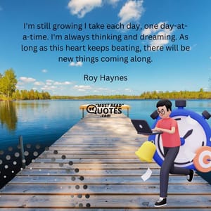 I'm still growing I take each day, one day-at-a-time. I'm always thinking and dreaming. As long as this heart keeps beating, there will be new things coming along.