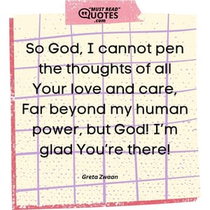 So God, I cannot pen the thoughts of all Your love and care, Far beyond my human power, but God! I’m glad You’re there!