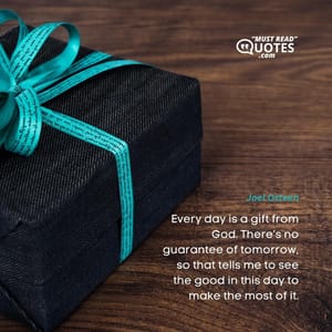 Every day is a gift from God. There’s no guarantee of tomorrow, so that tells me to see the good in this day to make the most of it.