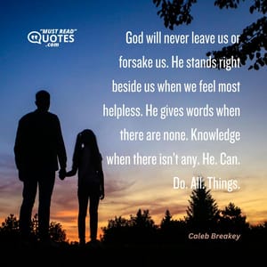 God will never leave us or forsake us. He stands right beside us when we feel most helpless. He gives words when there are none. Knowledge when there isn’t any. He. Can. Do. All. Things.
