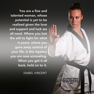 You are a fine and talented woman, whose potential is yet to be realized given the love and support and luck we all need. Where you lost the will to fight for what is yours, where you gave away control of your life, is the mystery you are now unraveling. When you get it all back, hold on to it.