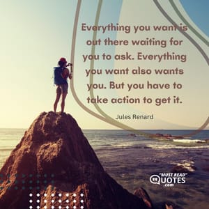 Everything you want is out there waiting for you to ask. Everything you want also wants you. But you have to take action to get it.
