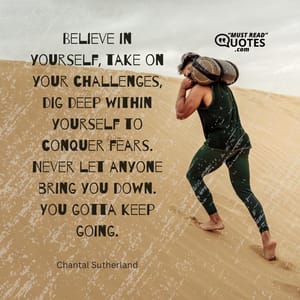 Believe in yourself, take on your challenges, dig deep within yourself to conquer fears. Never let anyone bring you down. You gotta keep going.