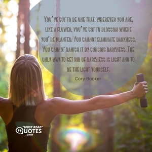 You’ve got to be one that, wherever you are, like a flower, you’ve got to blossom where you’re planted. You cannot eliminate darkness. You cannot banish it by cursing darkness. The only way to get rid of darkness is light and to be the light yourself.