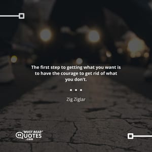 The first step to getting what you want is to have the courage to get rid of what you don’t.