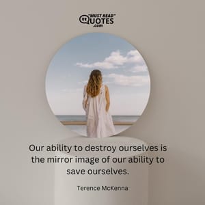 Our ability to destroy ourselves is the mirror image of our ability to save ourselves.