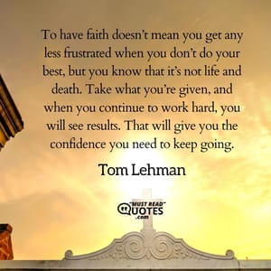 To have faith doesn’t mean you get any less frustrated when you don’t do your best, but you know that it’s not life and death. Take what you’re given, and when you continue to work hard, you will see results. That will give you the confidence you need to keep going.