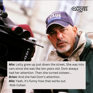 Mia: Letty grew up just down the street. She was into cars since she was like ten years old. Dom always had her attention. Then she turned sixteen... Brian: And she had Dom's attention. Mia: Yeah, it's funny how that works out.