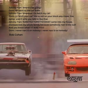 Johnny Tran: Where's he going? Dom: He went to the car wash. Johnny Tran: Whatever. Go fetch my car! Dom: Go fetch your car? We're not on your block any more. You better watch who you talk to like that. Johnny Tran: TORETTO! TORETTO! SWAT came into my house, disrespected my whole family because somebody narc'd me out! And you know what? IT WAS YOU! Dom: I never narc'd on nobody! I never narc'd on nobody!