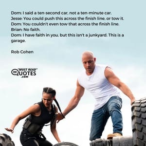 Dom: I said a ten-second car, not a ten-minute car. Jesse: You could push this across the finish line, or tow it. Dom: You couldn't even tow that across the finish line. Brian: No faith. Dom: I have faith in you, but this isn't a junkyard. This is a garage.