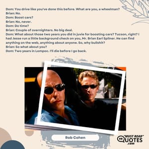 Dom: You drive like you've done this before. What are you, a wheelman? Brian: No. Dom: Boost cars? Brian: No, never. Dom: Do time? Brian: Couple of overnighters. No big deal. Dom: What about those two years you did in juvie for boosting cars? Tucson, right? I had Jesse run a little background check on you, Mr. Brian Earl Spilner. He can find anything on the web, anything about anyone. So, why bullshit? Brian: So what about you? Dom: Two years in Lompoc. I'll die before I go back.