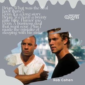 Brian: What was the deal back there? Dom: It's a long story. Brian: We have a twenty mile hike. Humor me. Dom: A business deal that went sour. Plus I made the mistake of sleeping with his sister.