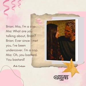Brian: Mia, I'm a cop. Mia: What are you talking about, Brian? Brian: Ever since I met you, I've been undercover. I'm a cop. Mia: Oh, you bastard. You bastard!