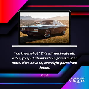 You know what? This will decimate all, after, you put about fifteen grand in it or more. If we have to, overnight parts from Japan.