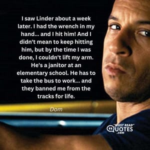 I saw Linder about a week later. I had the wrench in my hand... and I hit him! And I didn't mean to keep hitting him, but by the time I was done, I couldn't lift my arm. He's a janitor at an elementary school. He has to take the bus to work... and they banned me from the tracks for life.