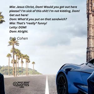 Mia: Jesus Christ, Dom! Would you get out here please? I'm sick of this shit! I'm not kidding, Dom! Get out here! Dom: What'd you put on that sandwich? Mia: That's *really* funny! Letty: DOM! Dom: Alright.