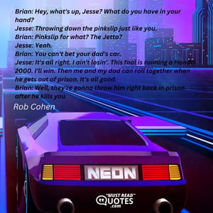 Brian: Hey, what's up, Jesse? What do you have in your hand? Jesse: Throwing down the pinkslip just like you. Brian: Pinkslip for what? The Jetta? Jesse: Yeah. Brian: You can't bet your dad's car. Jesse: It's all right. I ain't losin'. This fool is running a Honda 2000. I'll win. Then me and my dad can roll together when he gets out of prison. It's all good. Brian: Well, they're gonna throw him right back in prison after he kills you.