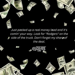 Just packed up a real money load and it's comin' your way. Look for "Rodgers" on the side of the truck. Don't forget my share of the deal.