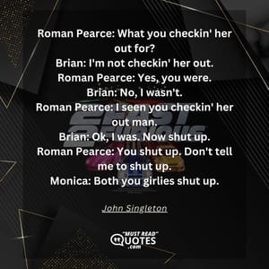 Roman Pearce: What you checkin' her out for? Brian: I'm not checkin' her out. Roman Pearce: Yes, you were. Brian: No, I wasn't. Roman Pearce: I seen you checkin' her out man. Brian: Ok, I was. Now shut up. Roman Pearce: You shut up. Don't tell me to shut up. Monica: Both you girlies shut up.