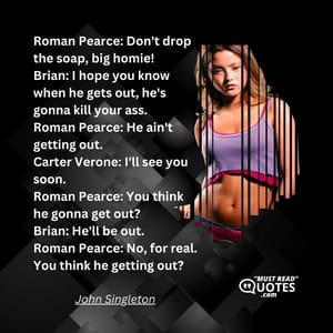 Roman Pearce: Don't drop the soap, big homie! Brian: I hope you know when he gets out, he's gonna kill your ass. Roman Pearce: He ain't getting out. Carter Verone: I'll see you soon. Roman Pearce: You think he gonna get out? Brian: He'll be out. Roman Pearce: No, for real. You think he getting out?