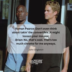 Roman Pearce: Don't even think about takin' the convertible. It might loosen your mousse. Brian: No, that's cool. That's too much chrome for me anyways.