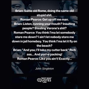 Brian: Same old Rome, doing the same old stupid shit. Roman Pearce: Get up off me man. Brian: Listen, running your mouth? Insulting people? Stealing Verone's shit? Roman Pearce: You think I'ma let somebody stare me down? I ain't let nobody stare me down in jail homeboy. You think I'ma let it fly on the beach? Brian: "And you; I'll take my cutter back" Rich ass... And you're packing! Roman Pearce: Like you ain't! Exactly...