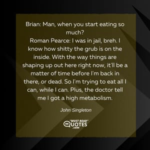 Brian: Man, when you start eating so much? Roman Pearce: I was in jail, breh. I know how shitty the grub is on the inside. With the way things are shaping up out here right now, it'll be a matter of time before I'm back in there, or dead. So I'm trying to eat all I can, while I can. Plus, the doctor tell me I got a high metabolism.