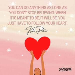 You can do anything as long as you don’t stop believing. When it is meant to be, it will be. You just have to follow your heart.